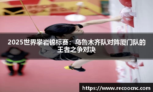 2025世界攀岩锦标赛：乌鲁木齐队对阵厦门队的王者之争对决